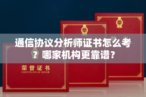 长春通信协议分析师证书怎么考?哪家机构更靠谱?